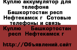 Куплю аккумулятор для телефона - Башкортостан респ., Нефтекамск г. Сотовые телефоны и связь » Куплю   . Башкортостан респ.,Нефтекамск г.